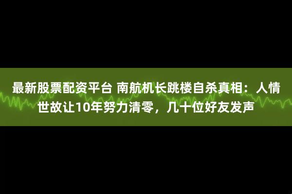 最新股票配资平台 南航机长跳楼自杀真相：人情世故让10年努力清零，几十位好友发声