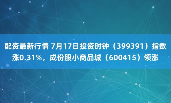 配资最新行情 7月17日投资时钟（399391）指数涨0.31%，成份股小商品城（600415）领涨