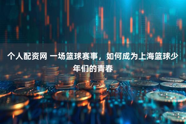 个人配资网 一场篮球赛事，如何成为上海篮球少年们的青春