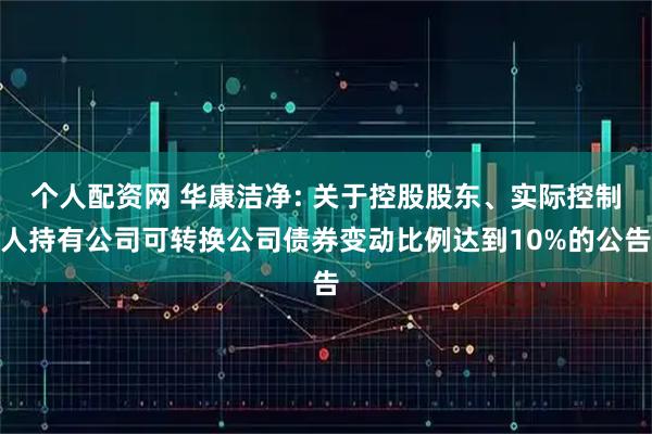 个人配资网 华康洁净: 关于控股股东、实际控制人持有公司可转换公司债券变动比例达到10%的公告