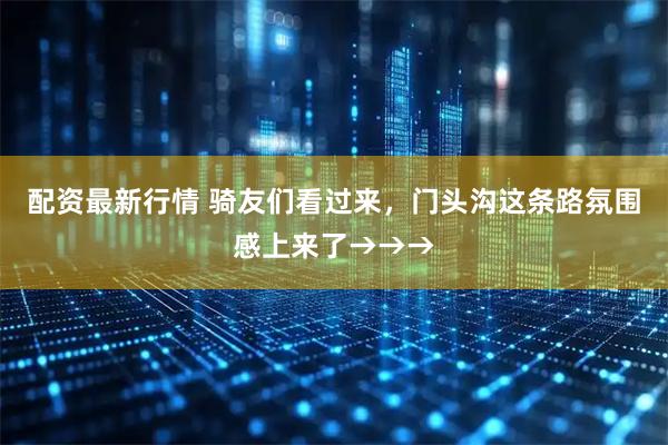 配资最新行情 骑友们看过来，门头沟这条路氛围感上来了→→→