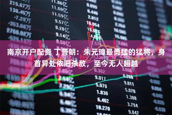 南京开户配资 丁普朗：朱元璋最勇猛的猛将，身首异处依旧杀敌，至今无人超越