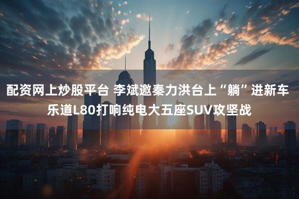 配资网上炒股平台 李斌邀秦力洪台上“躺”进新车 乐道L80打响纯电大五座SUV攻坚战
