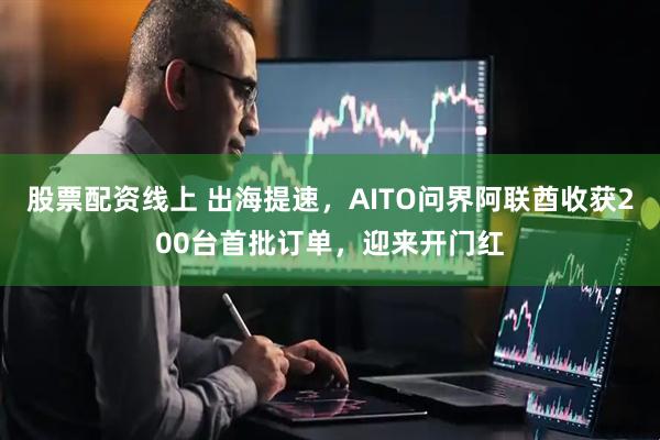 股票配资线上 出海提速，AITO问界阿联酋收获200台首批订单，迎来开门红