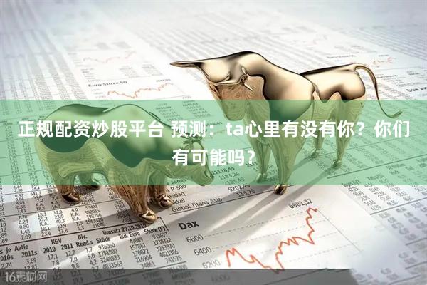 正规配资炒股平台 预测：ta心里有没有你？你们有可能吗？