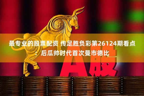 最专业的股票配资 传足胜负彩第26124期看点：后瓜帅时代首次曼市德比