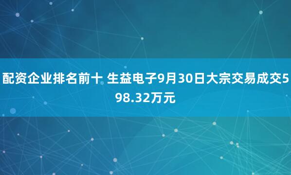 配资企业排名前十 生益电子9月30日大宗交易成交598.32万元